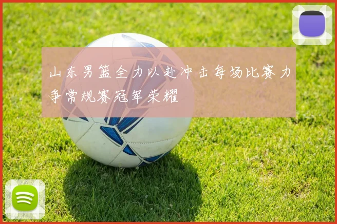 山东男篮全力以赴冲击每场比赛力争常规赛冠军荣耀