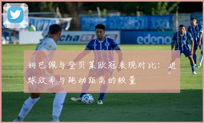 姆巴佩与登贝莱欧冠表现对比：进球效率与跑动距离的较量