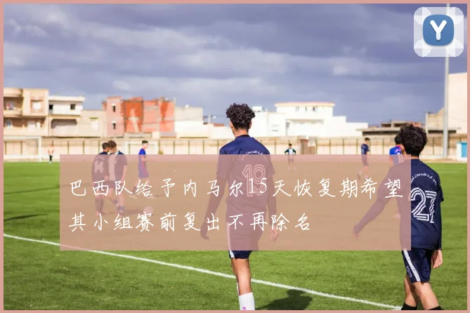 巴西队给予内马尔15天恢复期希望其小组赛前复出不再除名