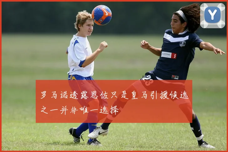 罗马诺透露恩佐只是皇马引援候选之一并非唯一选择