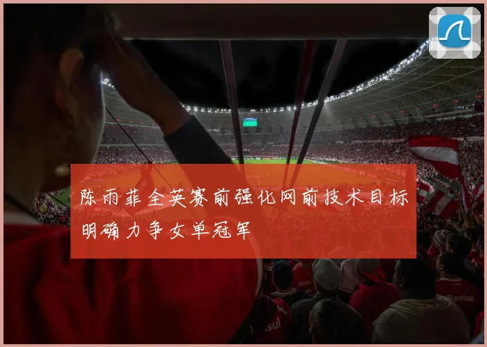 陈雨菲全英赛前强化网前技术目标明确力争女单冠军