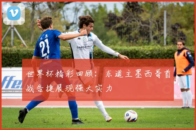 世界杯精彩回顾：东道主墨西哥首战告捷展现强大实力