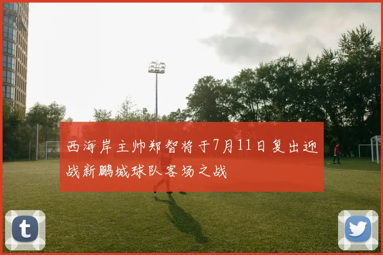 西海岸主帅郑智将于7月11日复出迎战新鹏城球队客场之战