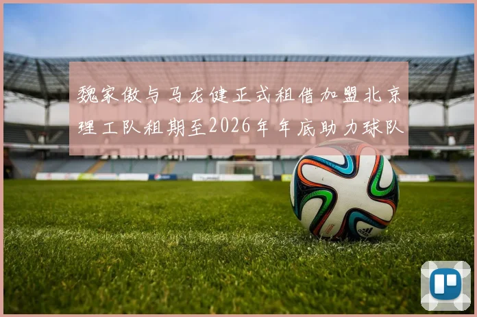 魏家傲与马龙健正式租借加盟北京理工队租期至2026年年底助力球队发展