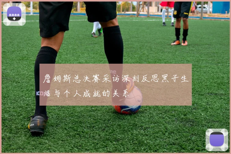 詹姆斯总决赛采访深刻反思黑子生活与个人成就的关系