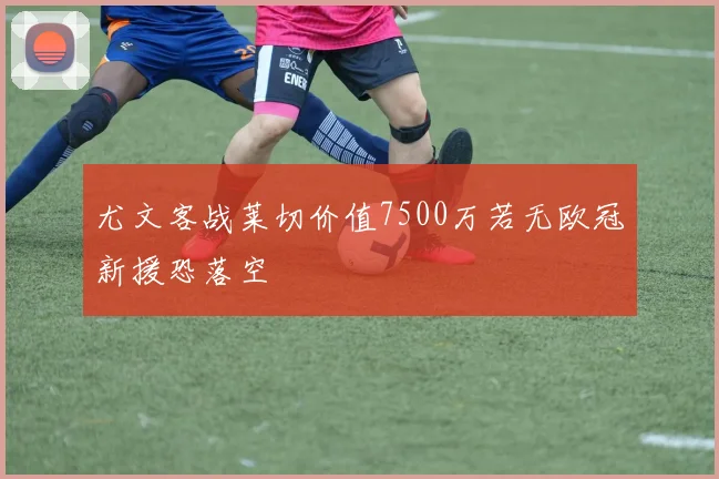 尤文客战莱切价值7500万若无欧冠新援恐落空