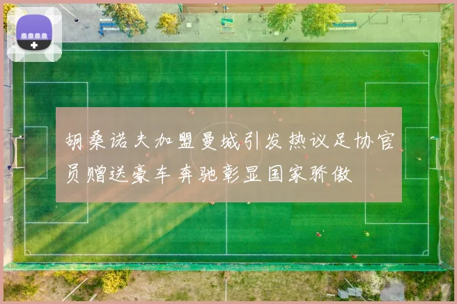 胡桑诺夫加盟曼城引发热议足协官员赠送豪车奔驰彰显国家骄傲