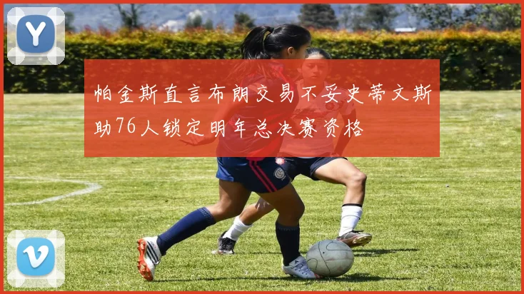 帕金斯直言布朗交易不妥史蒂文斯助76人锁定明年总决赛资格