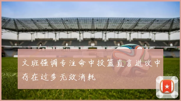 文班强调专注命中投篮直言进攻中存在过多无效消耗