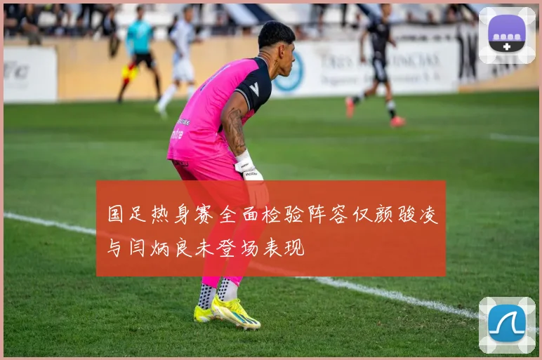 国足热身赛全面检验阵容仅颜骏凌与闫炳良未登场表现