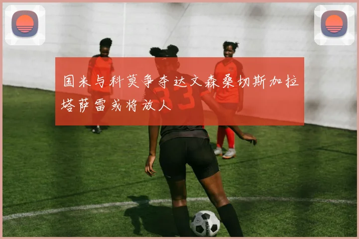 国米与科莫争夺达文森桑切斯加拉塔萨雷或将放人