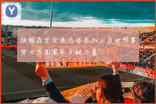 杨瀚森坚定表态将参加七月世预赛努力为国家队贡献力量