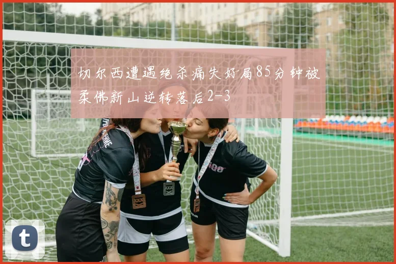 切尔西遭遇绝杀痛失好局85分钟被柔佛新山逆转落后2-3
