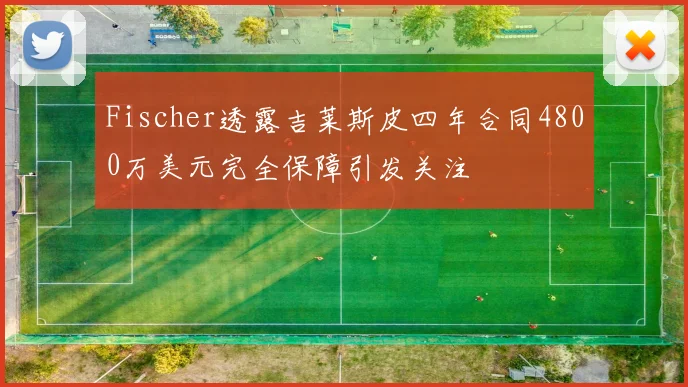 Fischer透露吉莱斯皮四年合同4800万美元完全保障引发关注