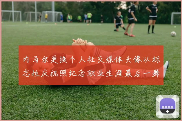 内马尔更换个人社交媒体头像以标志性庆祝照纪念职业生涯最后一舞