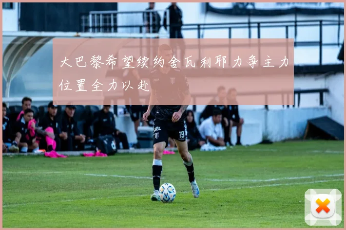 大巴黎希望续约舍瓦利耶力争主力位置全力以赴