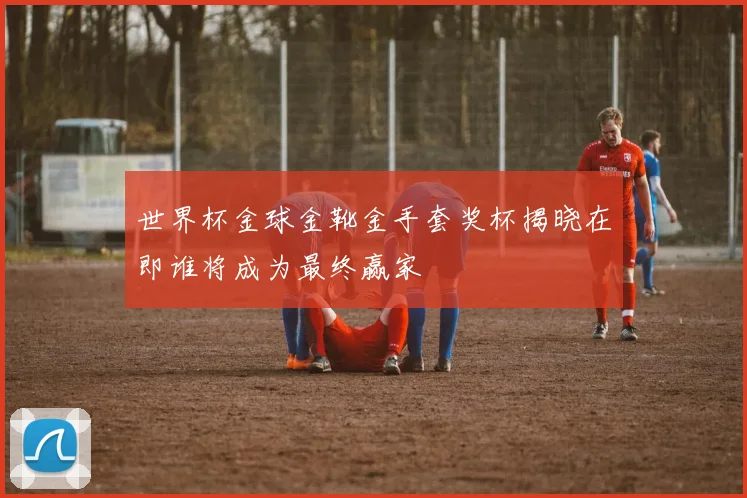 世界杯金球金靴金手套奖杯揭晓在即谁将成为最终赢家