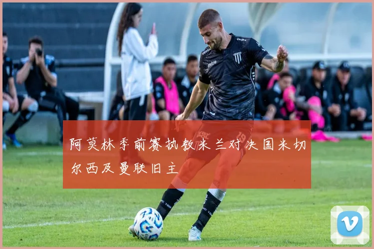 阿莫林季前赛执教米兰对决国米切尔西及曼联旧主