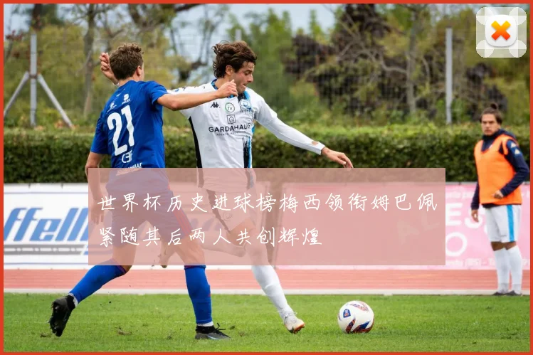 世界杯历史进球榜梅西领衔姆巴佩紧随其后两人共创辉煌