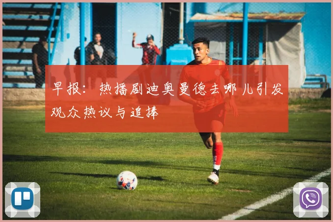 早报：热播剧迪奥曼德去哪儿引发观众热议与追捧