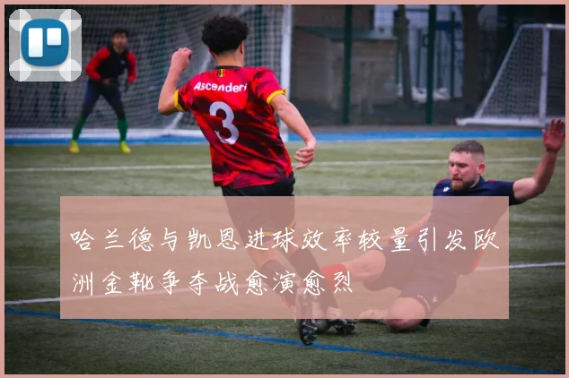 哈兰德与凯恩进球效率较量引发欧洲金靴争夺战愈演愈烈